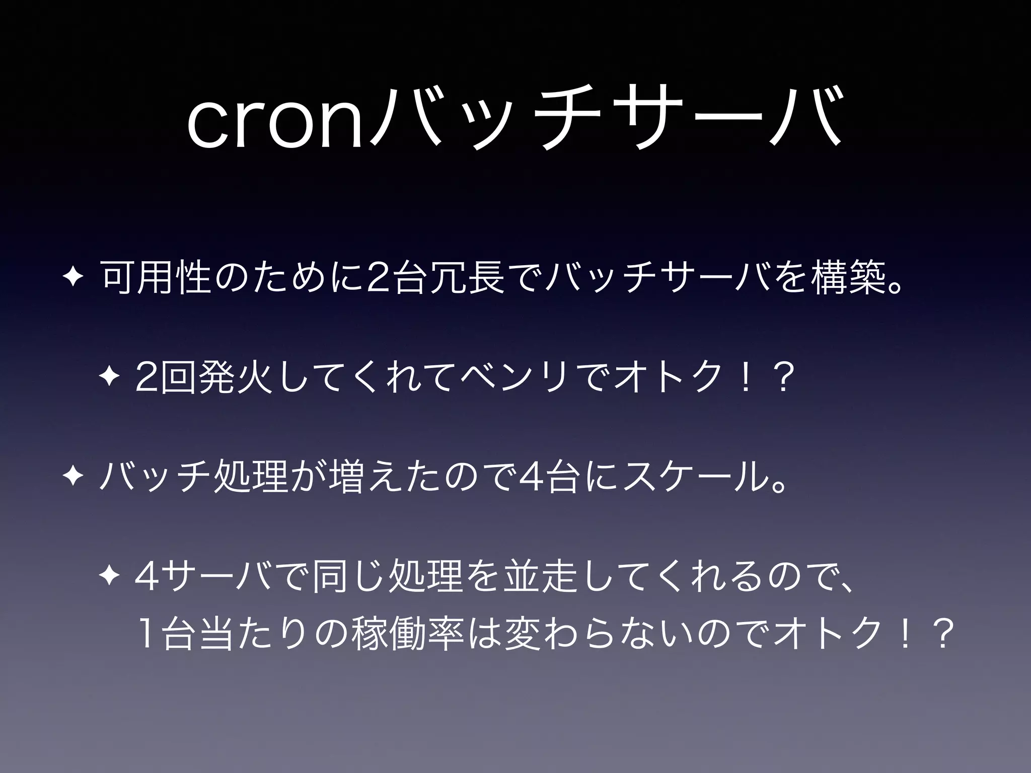 cronバッチサーバ
✦ 可用性のために2台冗長でバッチサーバを構築。
✦ 2回発火してくれてベンリでオトク！？
✦ バッチ処理が増えたので4台にスケール。
✦ 4サーバで同じ処理を並走してくれるので、 
1台当たりの稼働率は変わらないのでオトク！？
 