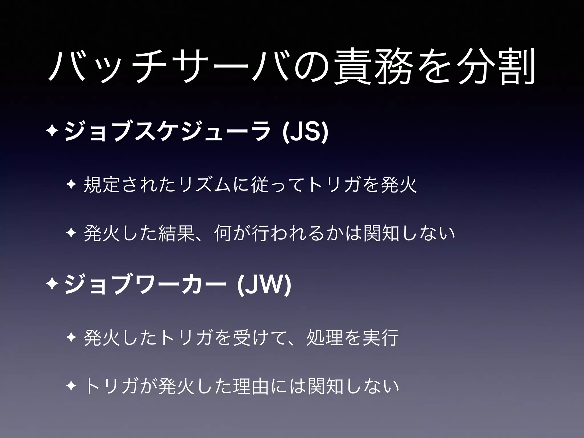 バッチサーバの責務を分割
✦ ジョブスケジューラ (JS)
✦ 規定されたリズムに従ってトリガを発火
✦ 発火した結果、何が行われるかは関知しない
✦ ジョブワーカー (JW)
✦ 発火したトリガを受けて、処理を実行
✦ トリガが発火した理由には関知しない
 