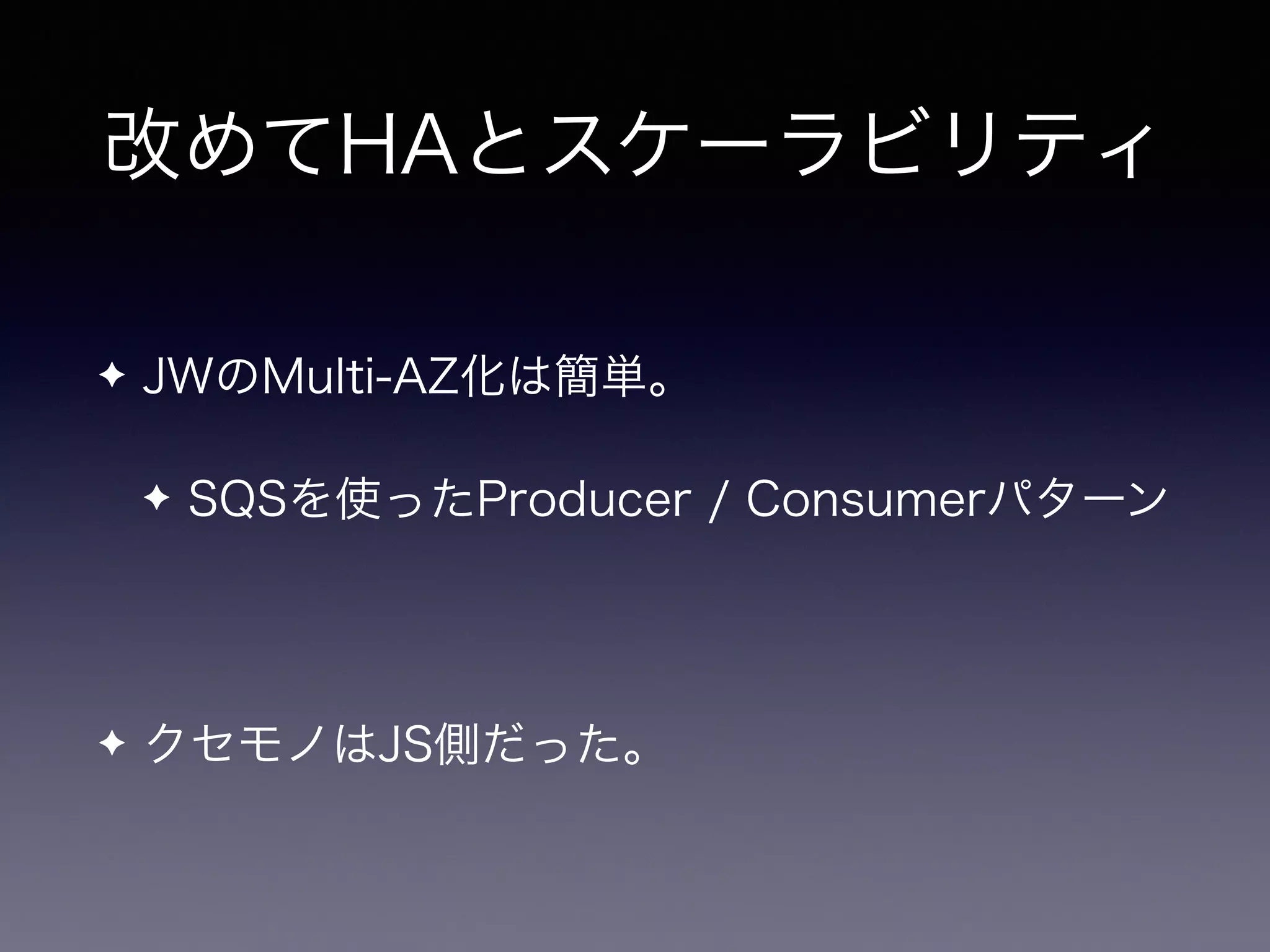 改めてHAとスケーラビリティ
✦ JWのMulti-AZ化は簡単。
✦ SQSを使ったProducer / Consumerパターン
✦ クセモノはJS側だった。
 