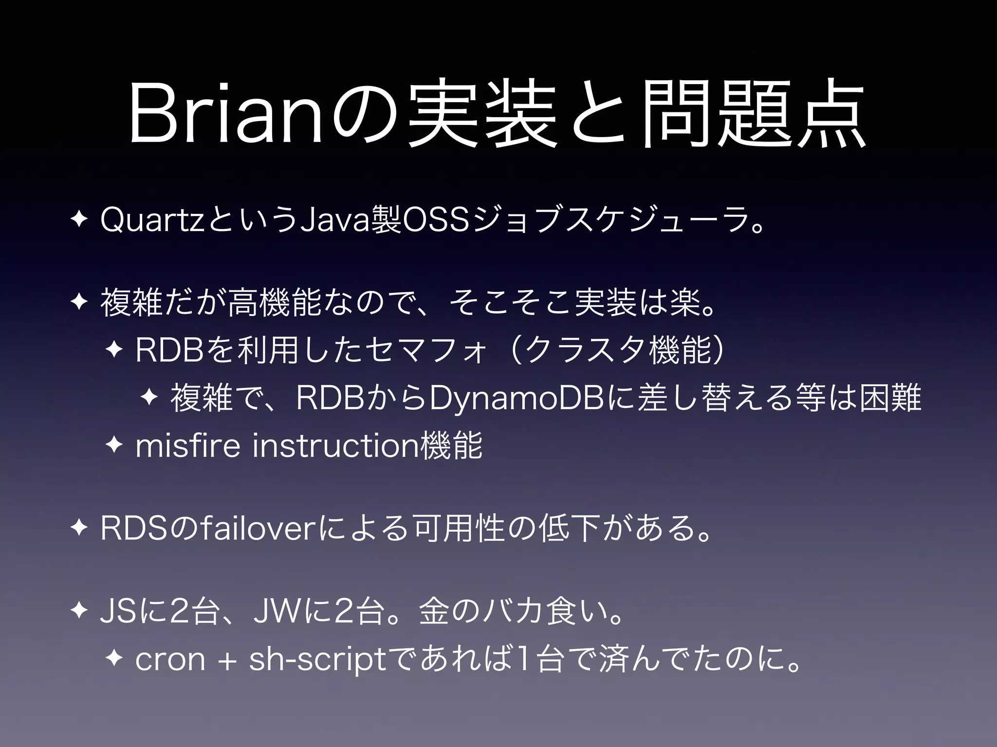 Brianの実装と問題点
✦ QuartzというJava製OSSジョブスケジューラ。
✦ 複雑だが高機能なので、そこそこ実装は楽。
✦ RDBを利用したセマフォ（クラスタ機能）
✦ 複雑で、RDBからDynamoDBに差し替える等は困難
✦ misﬁre instruction機能
✦ RDSのfailoverによる可用性の低下がある。
✦ JSに2台、JWに2台。金のバカ食い。
✦ cron + sh-scriptであれば1台で済んでたのに。
 