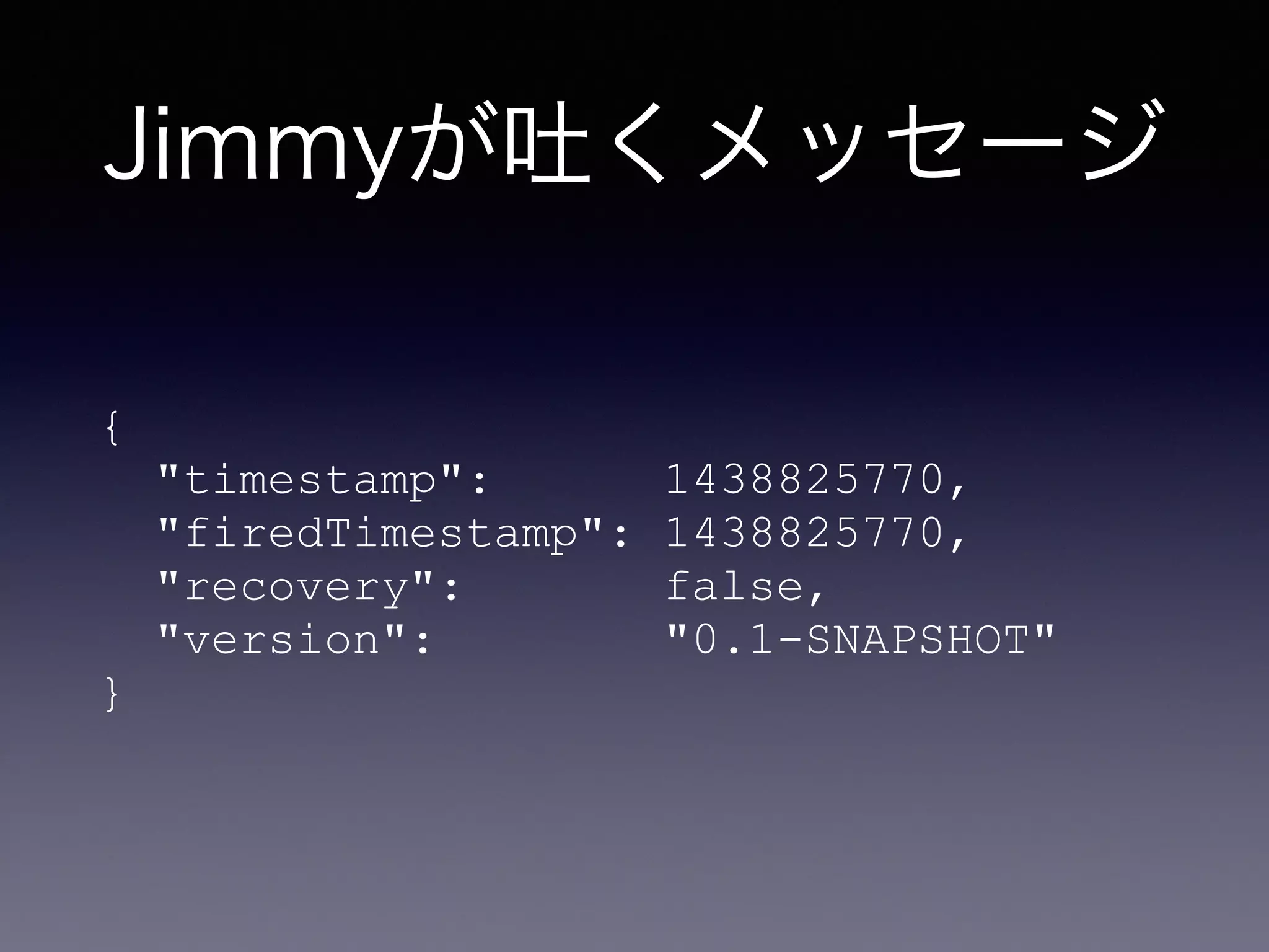 Jimmyが吐くメッセージ
{ 
"timestamp": 1438825770, 
"firedTimestamp": 1438825770, 
"recovery": false, 
"version": "0.1-SNAPSHOT" 
}
 