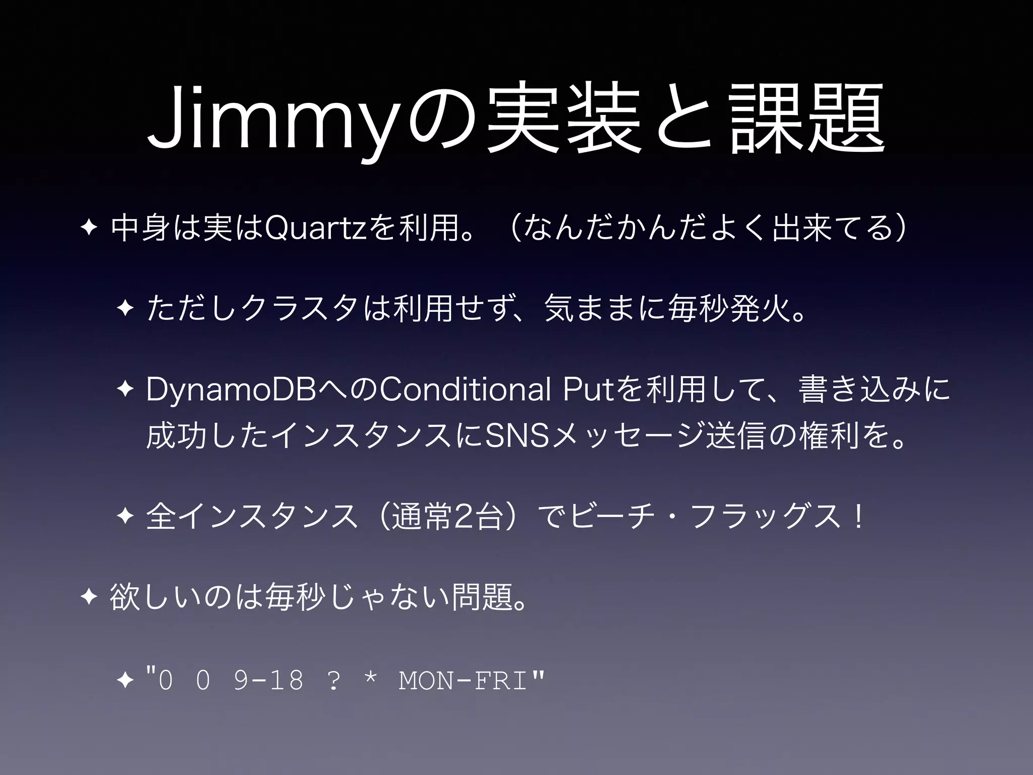 Jimmyの実装と課題
✦ 中身は実はQuartzを利用。（なんだかんだよく出来てる）
✦ ただしクラスタは利用せず、気ままに毎秒発火。
✦ DynamoDBへのConditional Putを利用して、書き込みに
成功したインスタンスにSNSメッセージ送信の権利を。
✦ 全インスタンス（通常2台）でビーチ・フラッグス！
✦ 欲しいのは毎秒じゃない問題。
✦ "0 0 9-18 ? * MON-FRI"
 