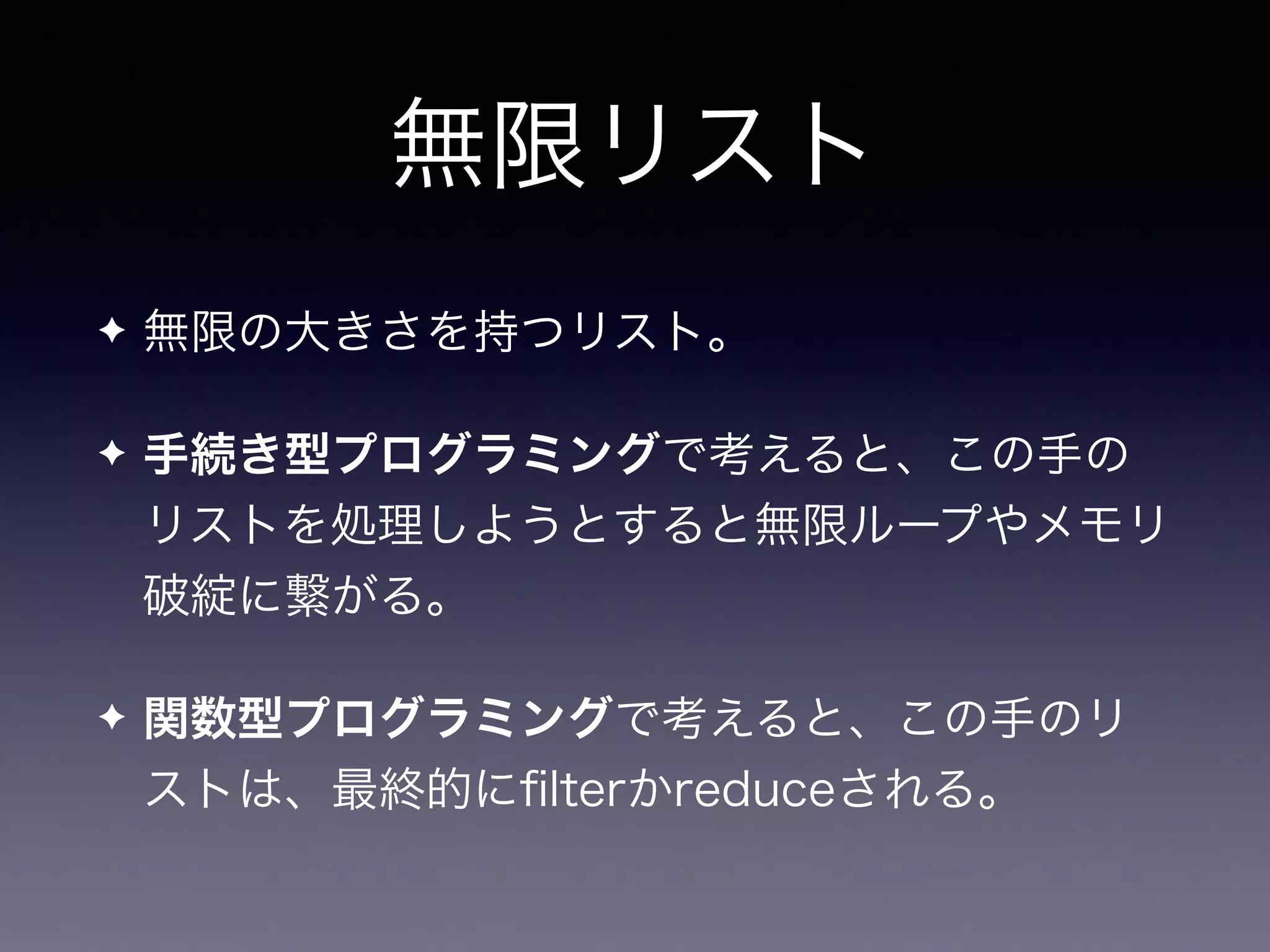 無限リスト
✦ 無限の大きさを持つリスト。
✦ 手続き型プログラミングで考えると、この手の
リストを処理しようとすると無限ループやメモリ
破綻に繋がる。
✦ 関数型プログラミングで考えると、この手のリ
ストは、最終的にﬁlterかreduceされる。
 