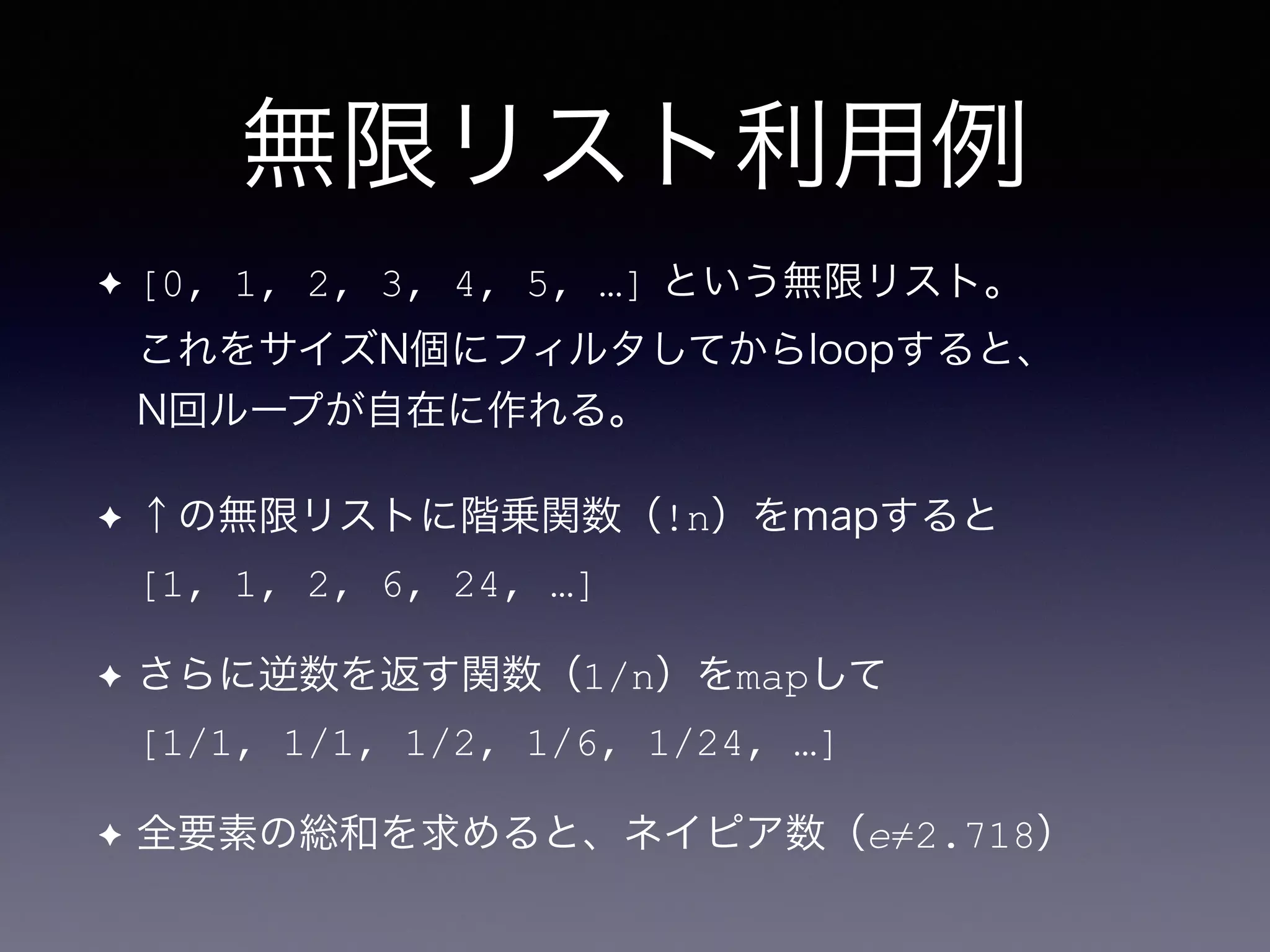 無限リスト利用例
✦ [0, 1, 2, 3, 4, 5, …] という無限リスト。 
これをサイズN個にフィルタしてからloopすると、 
N回ループが自在に作れる。
✦ ↑の無限リストに階乗関数（!n）をmapすると 
[1, 1, 2, 6, 24, …]
✦ さらに逆数を返す関数（1/n）をmapして 
[1/1, 1/1, 1/2, 1/6, 1/24, …]
✦ 全要素の総和を求めると、ネイピア数（e≠2.718）
 
