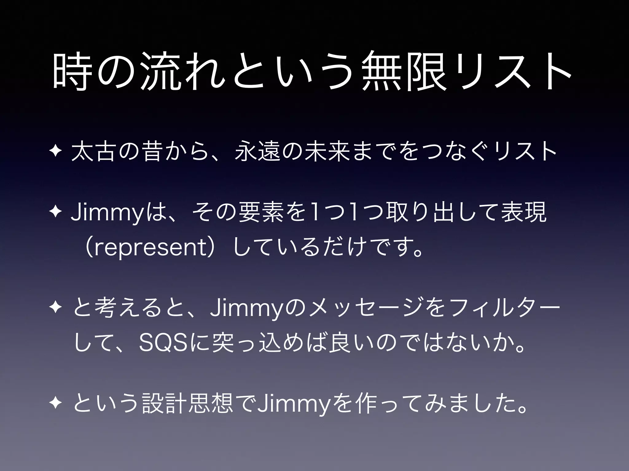 時の流れという無限リスト
✦ 太古の昔から、永遠の未来までをつなぐリスト
✦ Jimmyは、その要素を1つ1つ取り出して表現
（represent）しているだけです。
✦ と考えると、Jimmyのメッセージをフィルター
して、SQSに突っ込めば良いのではないか。
✦ という設計思想でJimmyを作ってみました。
 