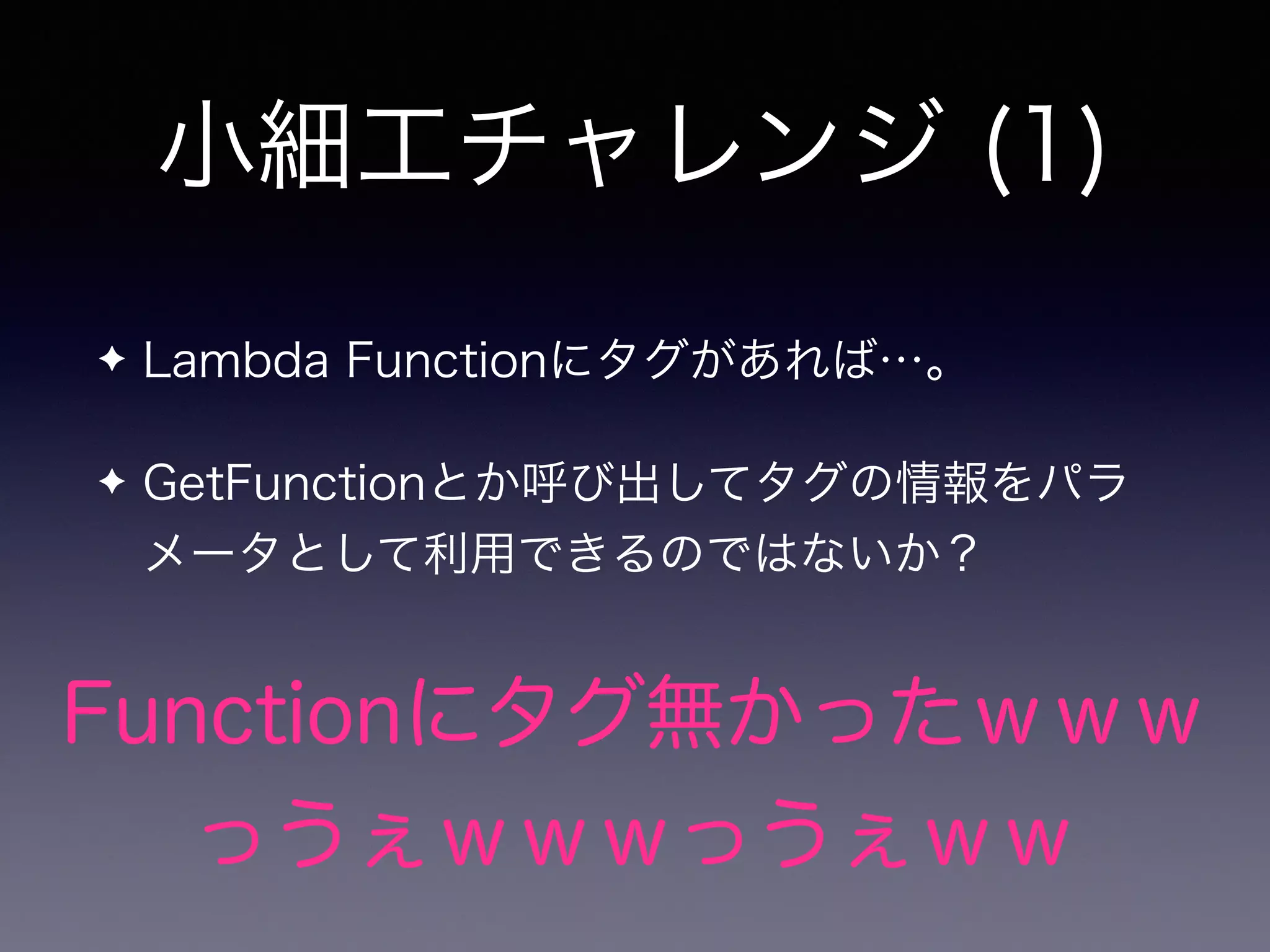 小細工チャレンジ (1)
✦ Lambda Functionにタグがあれば…。
✦ GetFunctionとか呼び出してタグの情報をパラ
メータとして利用できるのではないか？
Functionにタグ無かったｗｗｗ
っうぇｗｗｗっうぇｗｗ
 