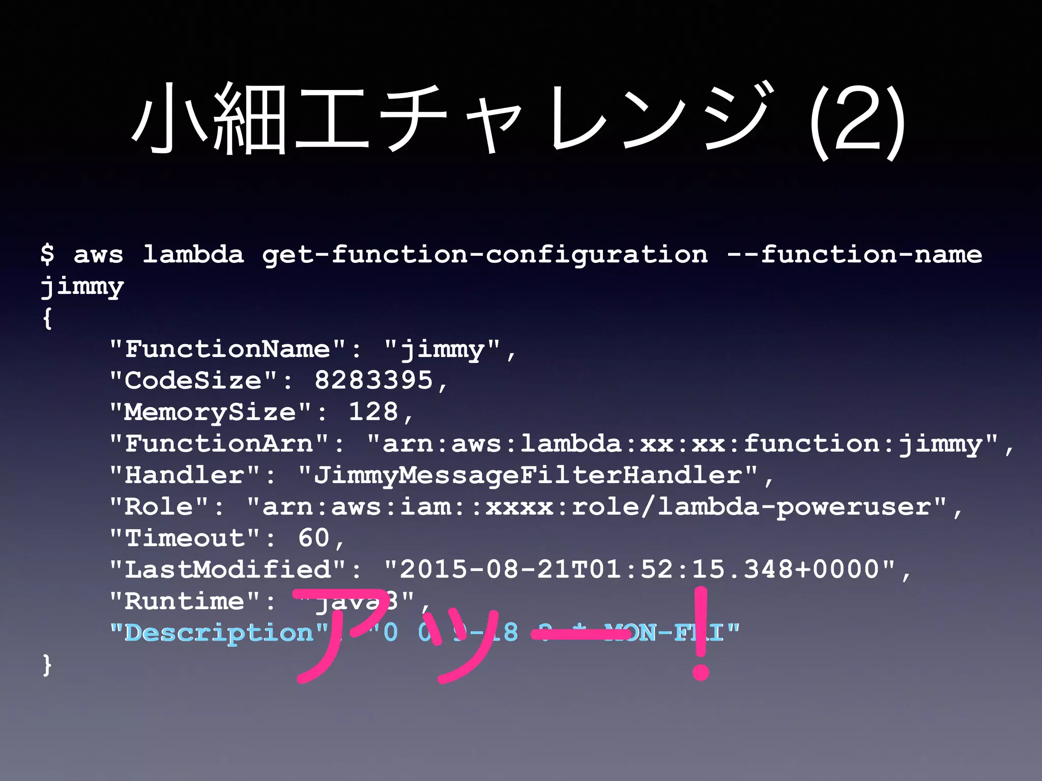 小細工チャレンジ (2)
$ aws lambda get-function-configuration --function-name
jimmy
{
"FunctionName": "jimmy",
"CodeSize": 8283395,
"MemorySize": 128,
"FunctionArn": "arn:aws:lambda:xx:xx:function:jimmy",
"Handler": "JimmyMessageFilterHandler",
"Role": "arn:aws:iam::xxxx:role/lambda-poweruser",
"Timeout": 60,
"LastModified": "2015-08-21T01:52:15.348+0000",
"Runtime": "java8",
"Description": "0 0 9-18 ? * MON-FRI"
}
"Description": "0 0 9-18 ? * MON-FRI"
アッー！
 