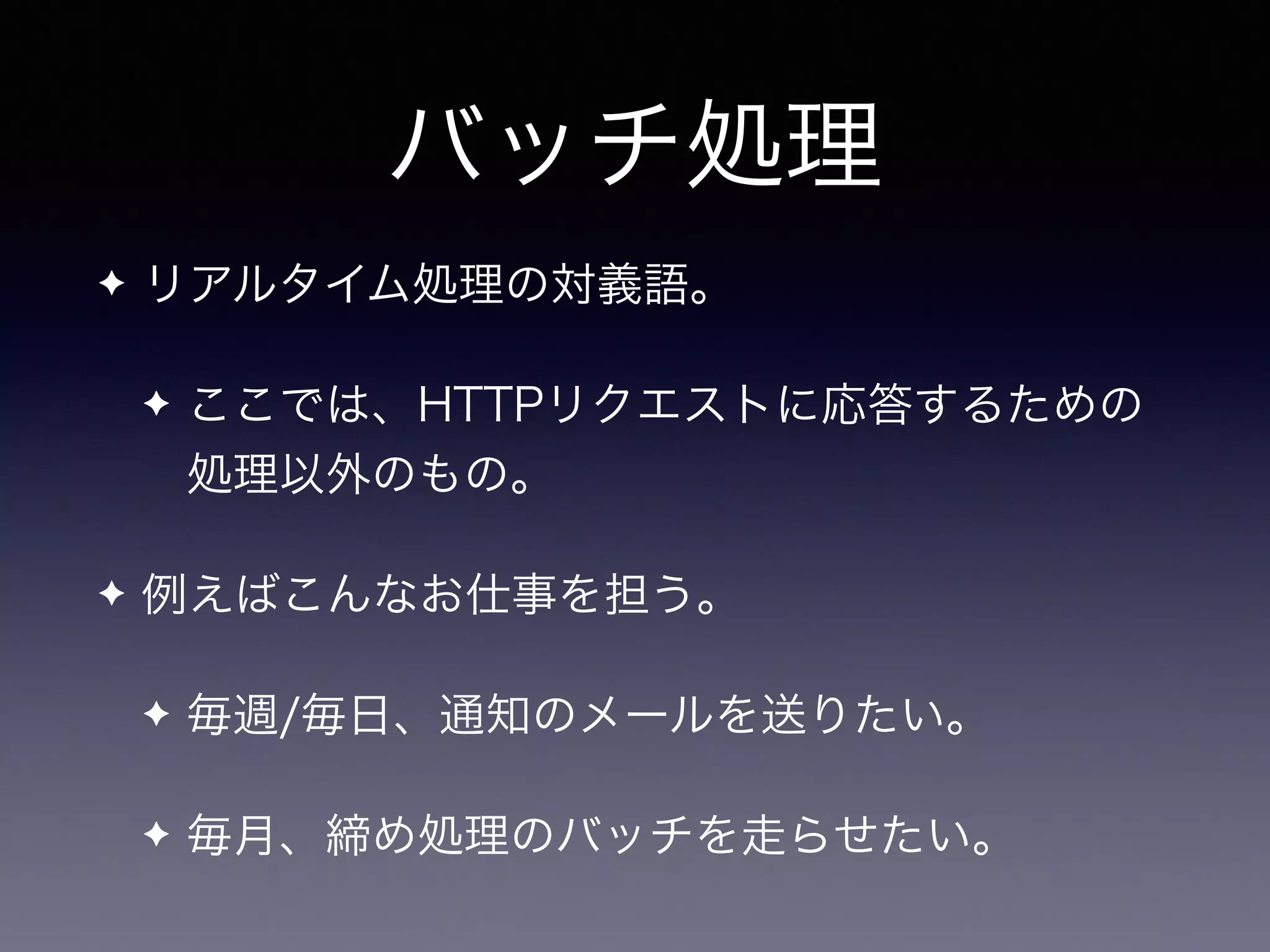 バッチ処理
✦ リアルタイム処理の対義語。
✦ ここでは、HTTPリクエストに応答するための
処理以外のもの。
✦ 例えばこんなお仕事を担う。
✦ 毎週/毎日、通知のメールを送りたい。
✦ 毎月、締め処理のバッチを走らせたい。
 