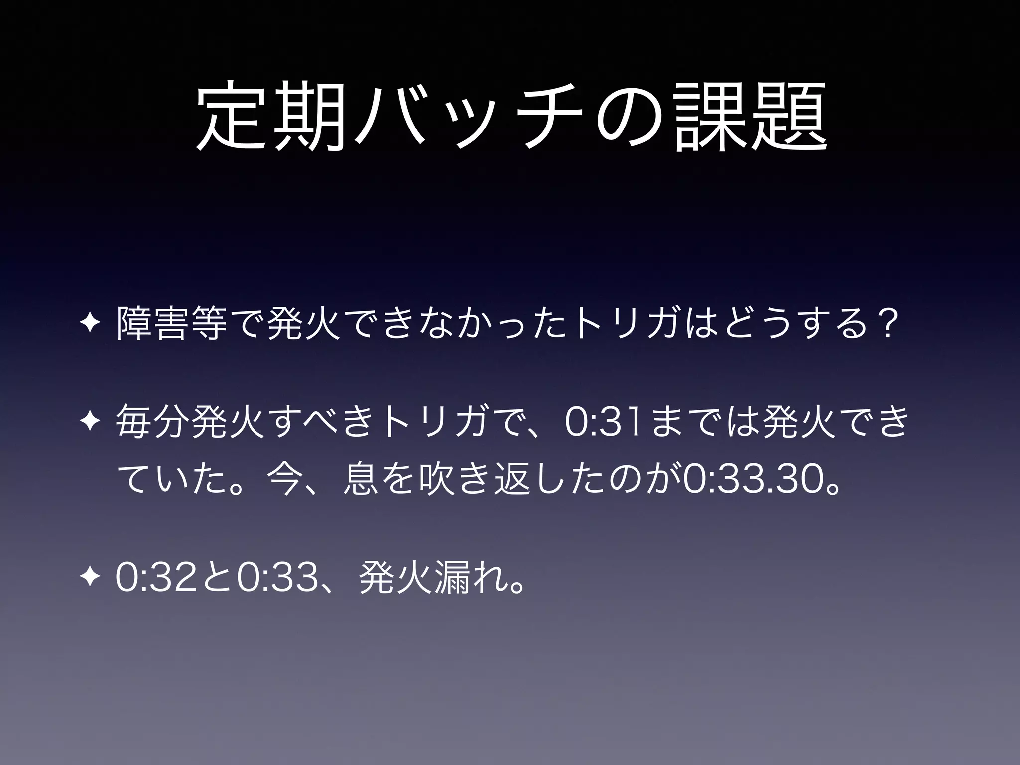 定期バッチの課題
✦ 障害等で発火できなかったトリガはどうする？
✦ 毎分発火すべきトリガで、0:31までは発火でき
ていた。今、息を吹き返したのが0:33.30。
✦ 0:32と0:33、発火漏れ。
 
