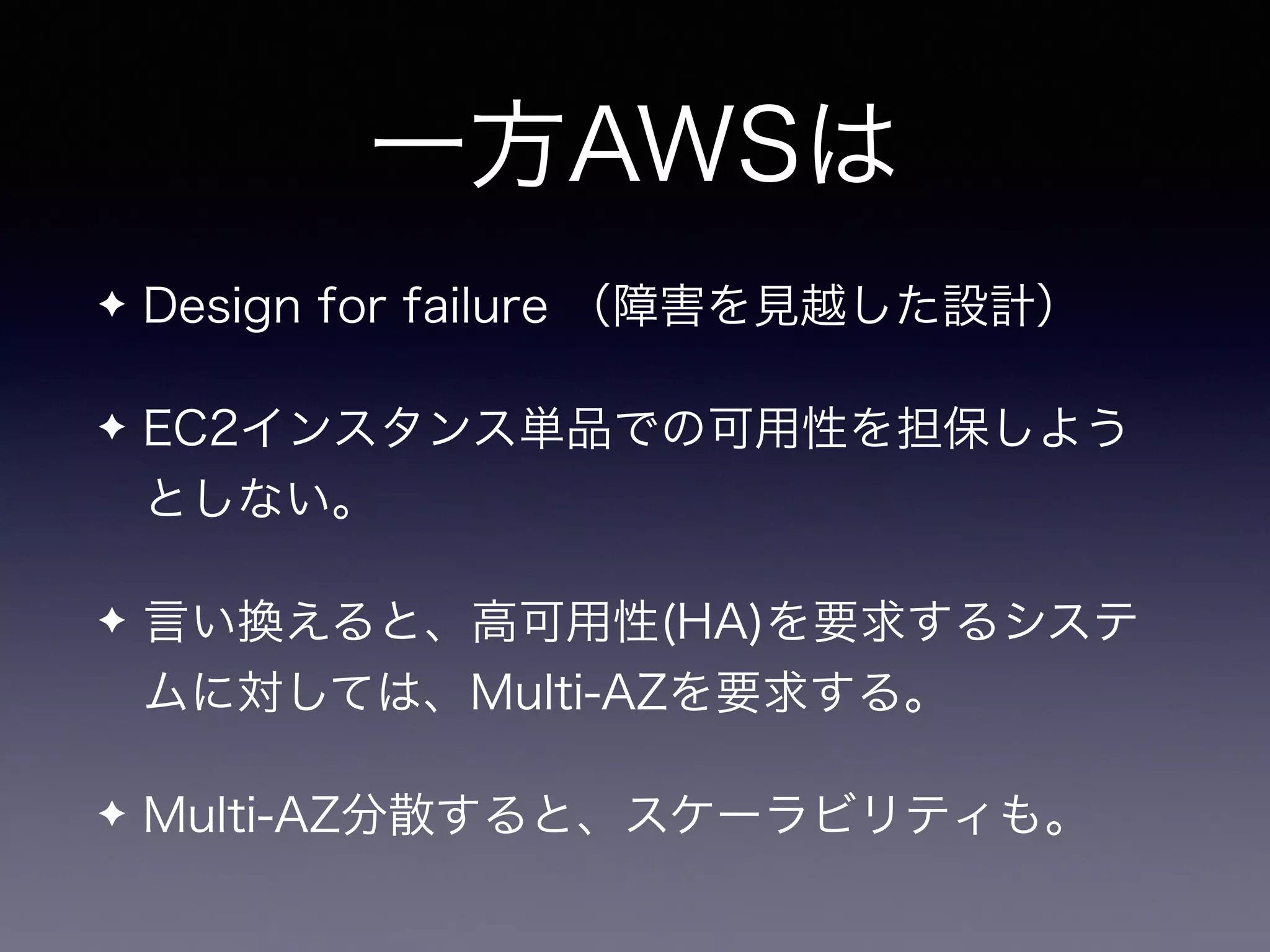 一方AWSは
✦ Design for failure （障害を見越した設計）
✦ EC2インスタンス単品での可用性を担保しよう
としない。
✦ 言い換えると、高可用性(HA)を要求するシステ
ムに対しては、Multi-AZを要求する。
✦ Multi-AZ分散すると、スケーラビリティも。
 