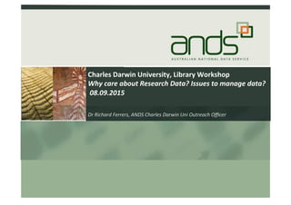 Charles	
  Darwin	
  University,	
  Library	
  Workshop	
  
Why	
  care	
  about	
  Research	
  Data?	
  Issues	
  to	
  manage	
  data?	
  
	
  08.09.2015	
  
Dr	
  Richard	
  Ferrers,	
  ANDS	
  Charles	
  Darwin	
  Uni	
  Outreach	
  Oﬃcer	
  
	
   	
  	
  
 
