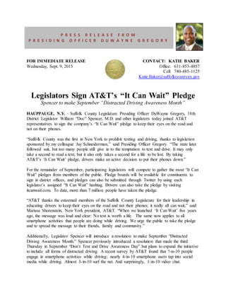 FOR IMMEDIATE RELEASE
Wednesday, Sept. 9, 2015
CONTACT: KATIE BAKER
Office: 631-853-4857
Cell: 740-485-1125
Katie.Baker@suffolkcountyny.gov
Legislators Sign AT&T’s “It Can Wait” Pledge
Spencer to make September “Distracted Driving Awareness Month”
HAUPPAUGE, N.Y. – Suffolk County Legislature Presiding Officer DuWayne Gregory, 18th
District Legislator William “Doc” Spencer, M.D. and other legislators today joined AT&T
representatives to sign the company’s “It Can Wait” pledge to keep their eyes on the road and
not on their phones.
“Suffolk County was the first in New York to prohibit texting and driving, thanks to legislation
sponsored by my colleague Jay Schneiderman,” said Presiding Officer Gregory. “The state later
followed suit, but too many people still give in to the temptation to text and drive. It may only
take a second to read a text, but it also only takes a second for a life to be lost. By taking
AT&T’s ‘It Can Wait’ pledge, drivers make an active decision to put their phones down.”
For the remainder of September, participating legislators will compete to gather the most “It Can
Wait” pledges from members of the public. Pledge boards will be available for constituents to
sign in district offices, and pledges can also be submitted through Twitter by using each
legislator’s assigned “It Can Wait” hashtag. Drivers can also take the pledge by visiting
itcanwait.com. To date, more than 7 million people have taken the pledge.
“AT&T thanks the esteemed members of the Suffolk County Legislature for their leadership in
educating drivers to keep their eyes on the road and not their phones; it really all can wait,” said
Marissa Shorenstein, New York president, AT&T. “When we launched ‘It Can Wait’ five years
ago, the message was loud and clear: No text is worth a life. The same now applies to all
smartphone activities that people are doing while driving. We urge the public to take the pledge
and to spread the message to their friends, family and community.”
Additionally, Legislator Spencer will introduce a resolution to make September “Distracted
Driving Awareness Month.” Spencer previously introduced a resolution that made the third
Thursday in September “Don’t Text and Drive Awareness Day” but plans to expand the initiative
to include all forms of distracted driving. A recent survey by AT&T found that 7-in-10 people
engage in smartphone activities while driving; nearly 4-in-10 smartphone users tap into social
media while driving. Almost 3-in-10 surf the net. And surprisingly, 1-in-10 video chat.
P R E S S R E L E A S E F R O M
P R E S I D I N G O F F I C E R D U W A Y N E G R E G O R Y
 