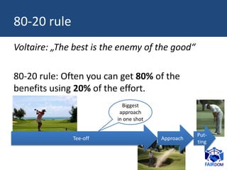 80-20 rule
Voltaire: „The best is the enemy of the good“
80-20 rule: Often you can get 80% of the
benefits using 20% of the effort.
Tee-off Approach
Put-
ting
Biggest
approach
in one shot
 