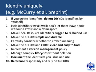 Identify uniquely
(e.g. McCurry et al. preprint)
1. If you create identifiers, do not DIY (Do Identifiers by
Yourself)
2. Help identifiers travel well: don’t let them leave home
without a Prefix and a Namespace
3. Make Local Resource Identifiers rugged to realworld use
4. Make the full URI simple and durable
5. Carefully consider whether to embed meaning
6. Make the full URI and CURIE clear and easy to find
7. Implement a version management policy
8. Manage complex lifecycles without deletion
9. Document the identifiers you issue and use
10. Reference responsibly and rely on full URIs
 