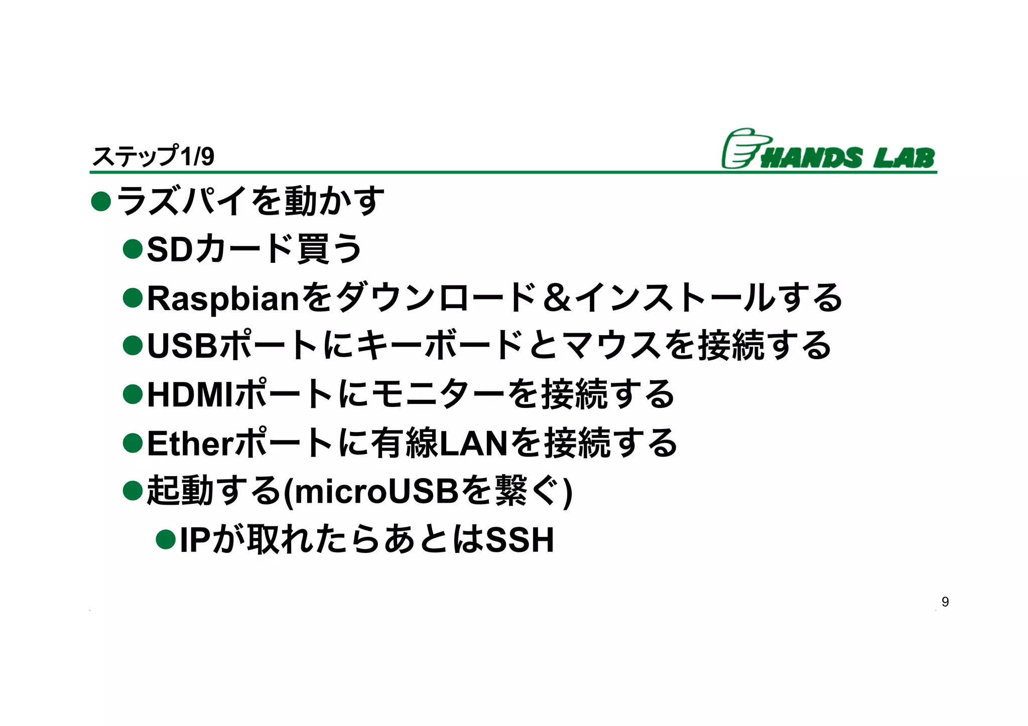 l ラズパイを動かす
l SDカード買う
l Raspbianをダウンロード＆インストールする
l USBポートにキーボードとマウスを接続する
l HDMIポートにモニターを接続する
l Etherポートに有線LANを接続する
l 起動する(microUSBを繋ぐ)
l IPが取れたらあとはSSH
9
ステップ1/9	
 