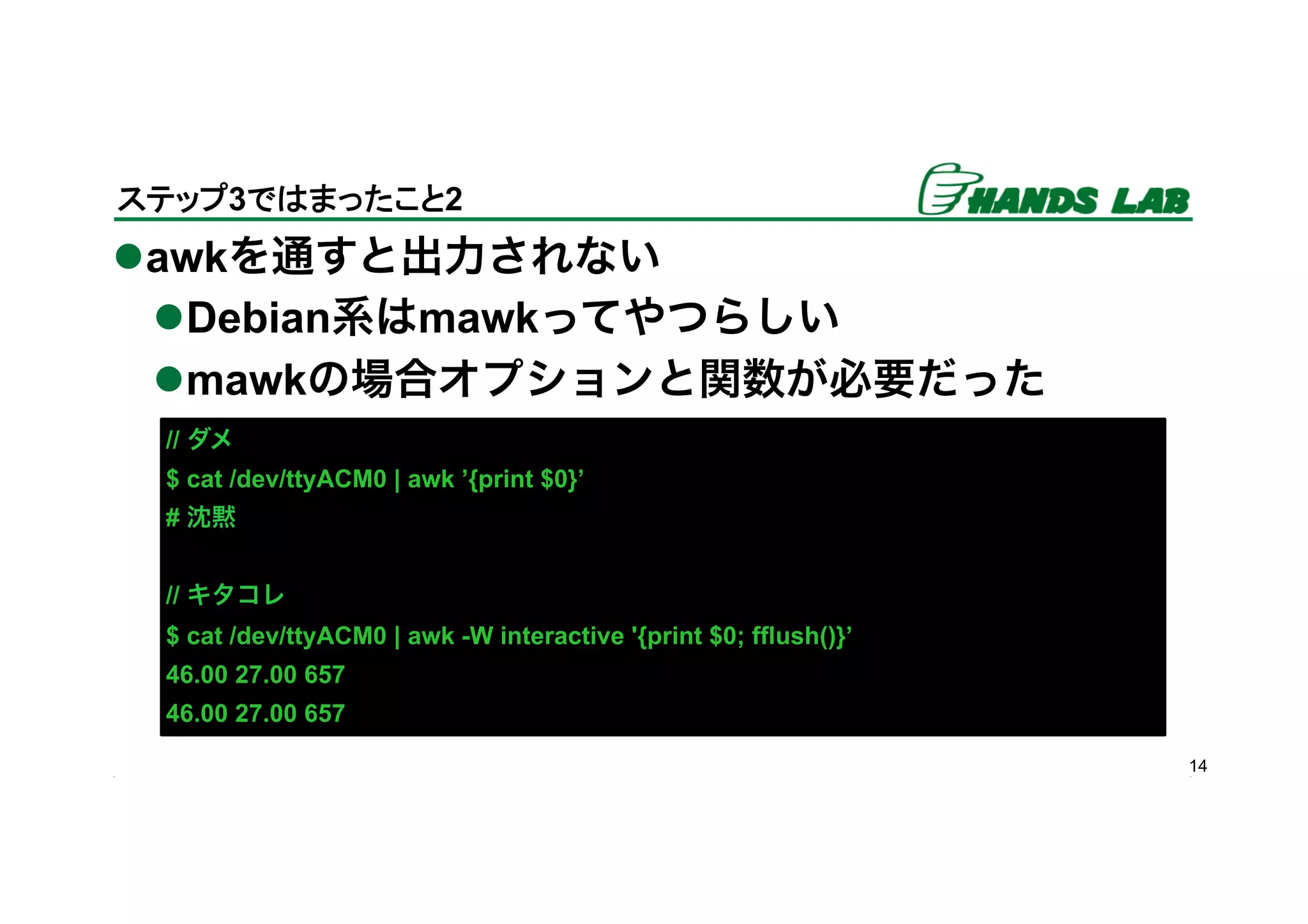 l awkを通すと出力されない
l Debian系はmawkってやつらしい
l mawkの場合オプションと関数が必要だった
14
ステップ3ではまったこと2	
// ダメ
$ cat /dev/ttyACM0 | awk ’{print $0}’
# 沈黙
// キタコレ
$ cat /dev/ttyACM0 | awk -W interactive '{print $0; fflush()}’
46.00 27.00 657
46.00 27.00 657
 