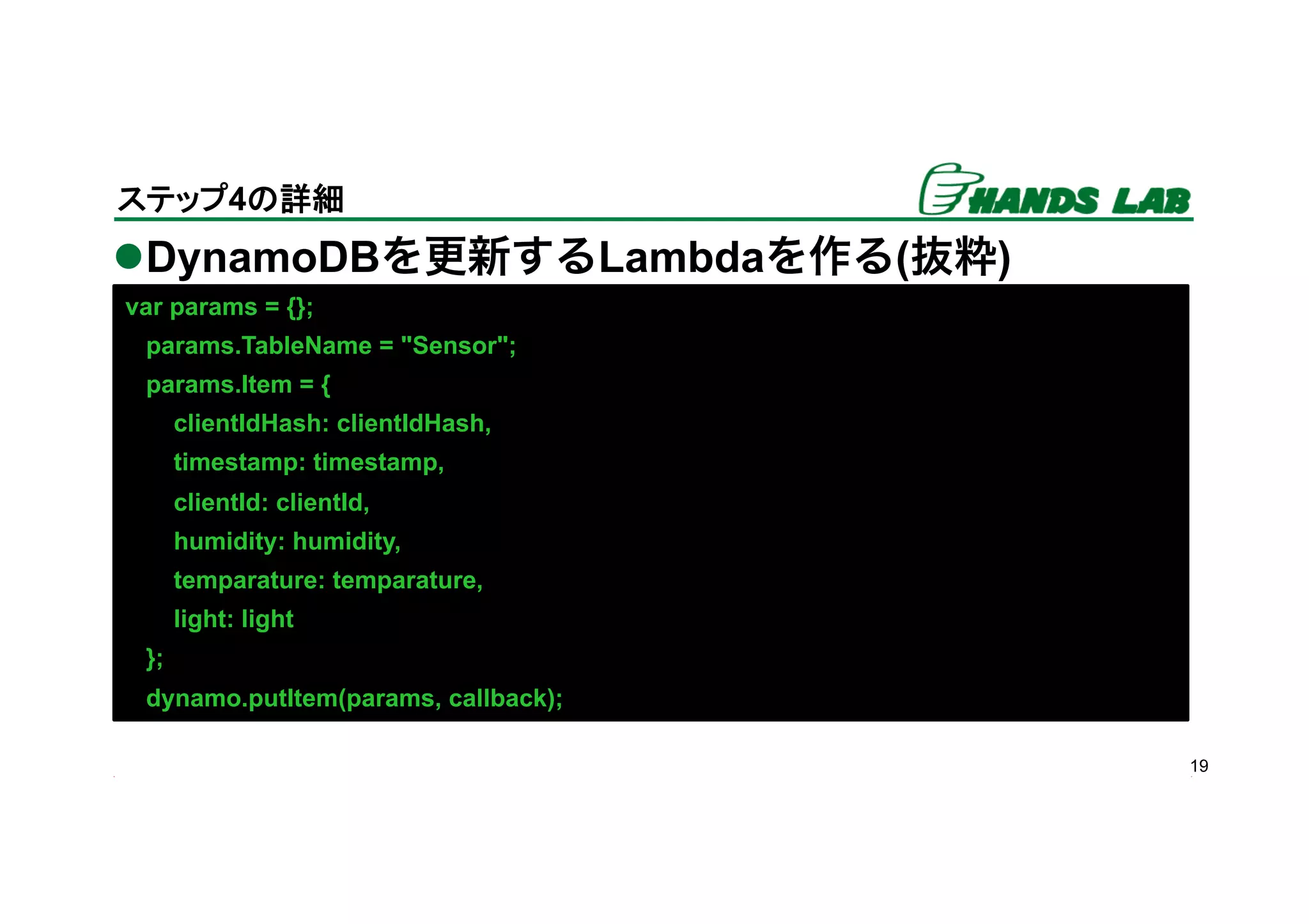 l DynamoDBを更新するLambdaを作る(抜粋)
19
ステップ4の詳細	
var params = {};
params.TableName = "Sensor";
params.Item = {
clientIdHash: clientIdHash,
timestamp: timestamp,
clientId: clientId,
humidity: humidity,
temparature: temparature,
light: light
};
dynamo.putItem(params, callback);
 
