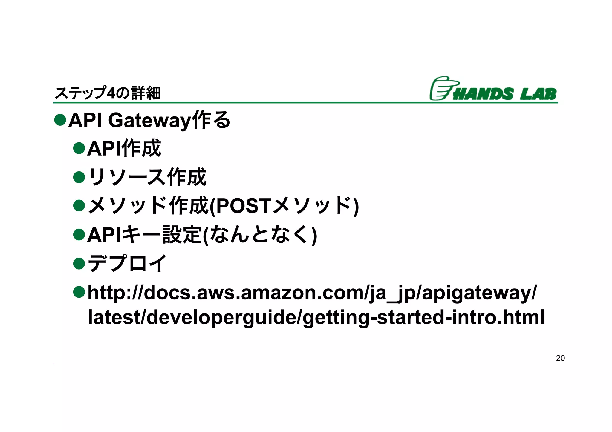l API Gateway作る
l API作成
l リソース作成
l メソッド作成(POSTメソッド)
l APIキー設定(なんとなく)
l デプロイ
l http://docs.aws.amazon.com/ja_jp/apigateway/
latest/developerguide/getting-started-intro.html
20
ステップ4の詳細	
 