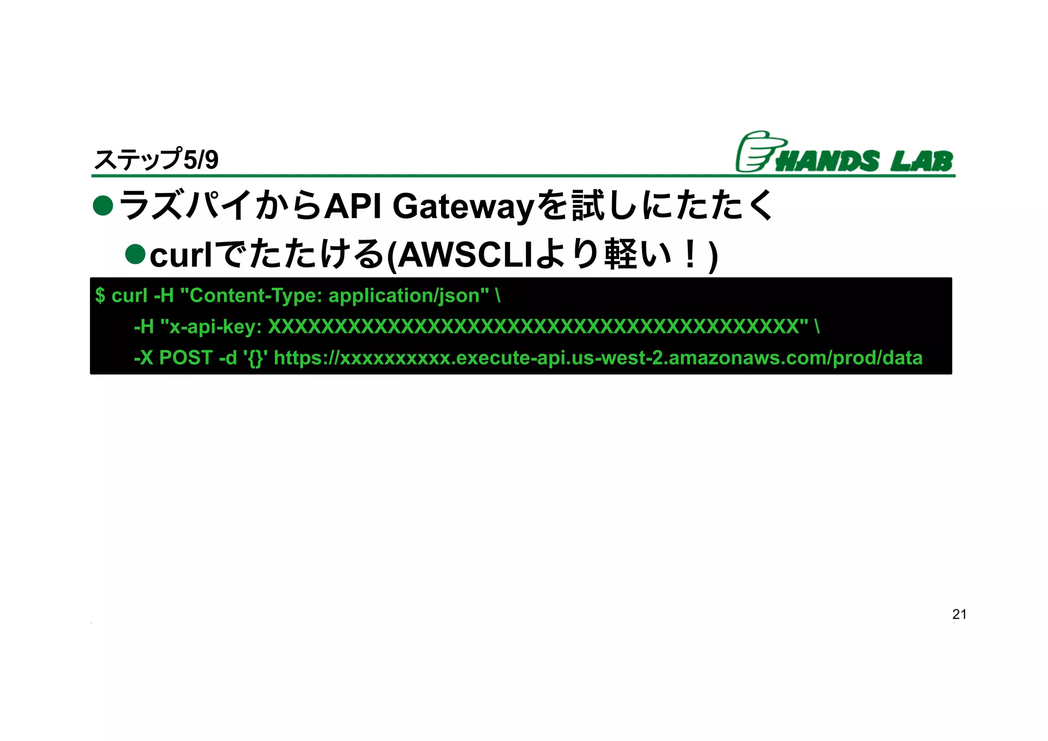 l ラズパイからAPI Gatewayを試しにたたく
l curlでたたける(AWSCLIより軽い！)
21
ステップ5/9	
$ curl -H "Content-Type: application/json" 
-H "x-api-key: XXXXXXXXXXXXXXXXXXXXXXXXXXXXXXXXXXXXXXXX" 
-X POST -d '{}' https://xxxxxxxxxx.execute-api.us-west-2.amazonaws.com/prod/data
 