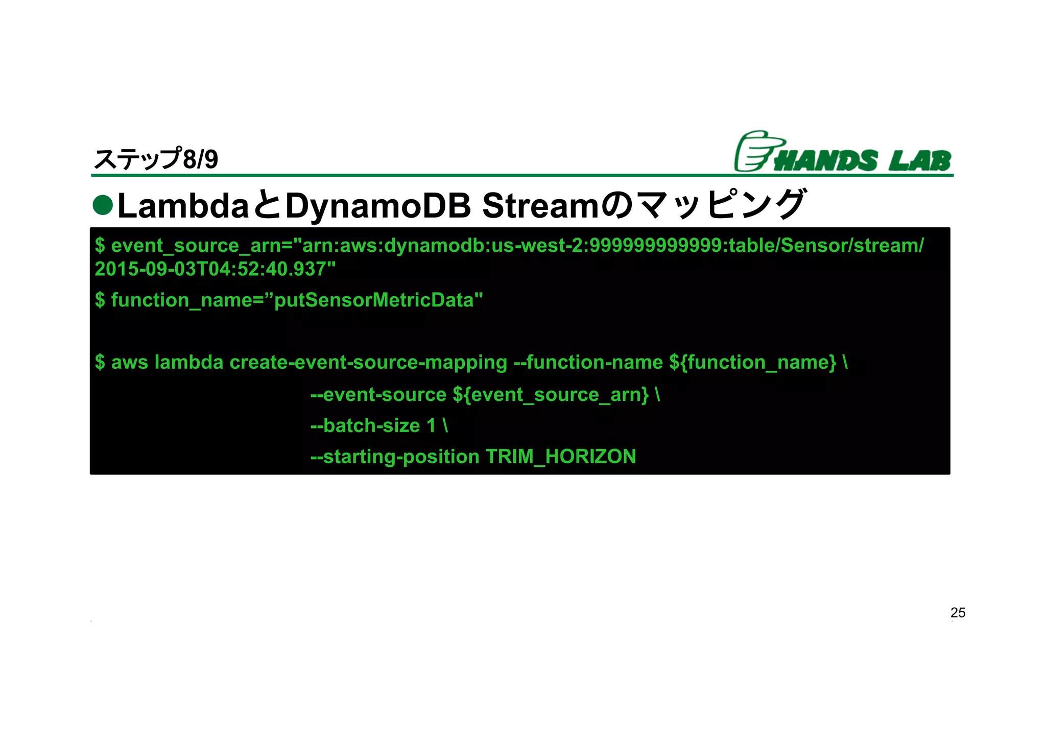 l LambdaとDynamoDB Streamのマッピング
25
ステップ8/9	
$ event_source_arn="arn:aws:dynamodb:us-west-2:999999999999:table/Sensor/stream/
2015-09-03T04:52:40.937"
$ function_name=”putSensorMetricData"
$ aws lambda create-event-source-mapping --function-name ${function_name} 
--event-source ${event_source_arn} 
--batch-size 1 
--starting-position TRIM_HORIZON
 