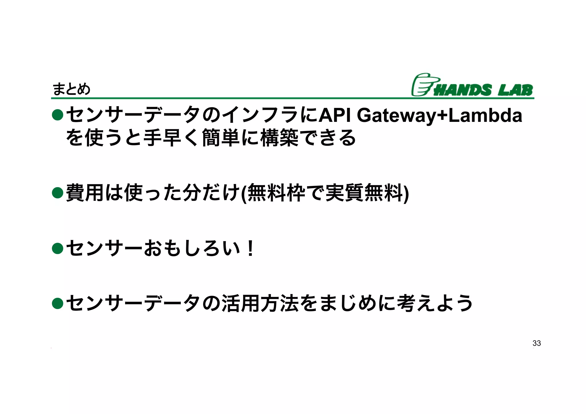 33
まとめ	
l センサーデータのインフラにAPI Gateway+Lambda
を使うと手早く簡単に構築できる
l 費用は使った分だけ(無料枠で実質無料)
l センサーおもしろい！
l センサーデータの活用方法をまじめに考えよう
 