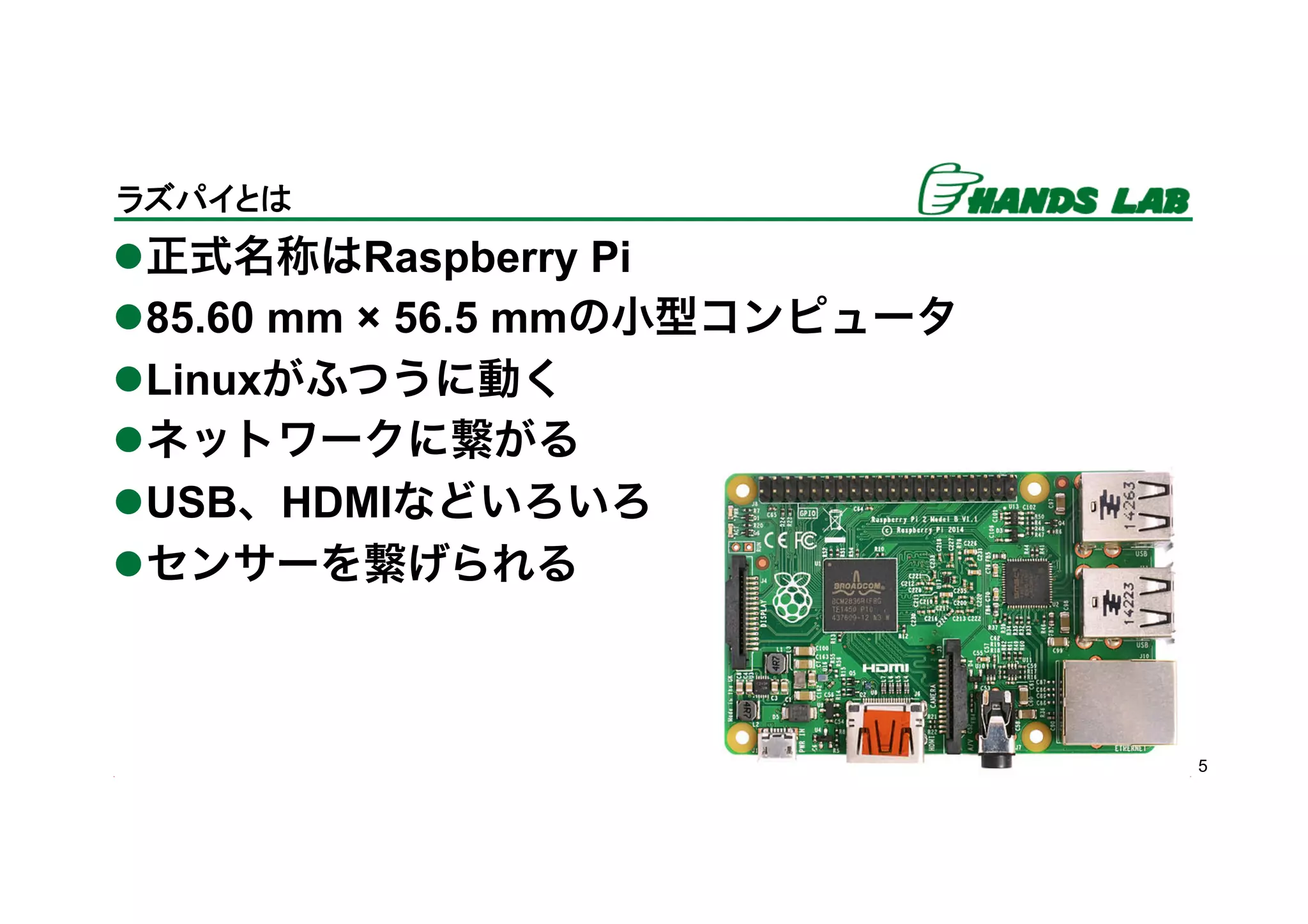 l 正式名称はRaspberry Pi
l 85.60 mm × 56.5 mmの小型コンピュータ
l Linuxがふつうに動く
l ネットワークに繋がる
l USB、HDMIなどいろいろ
l センサーを繋げられる
5
ラズパイとは	
 