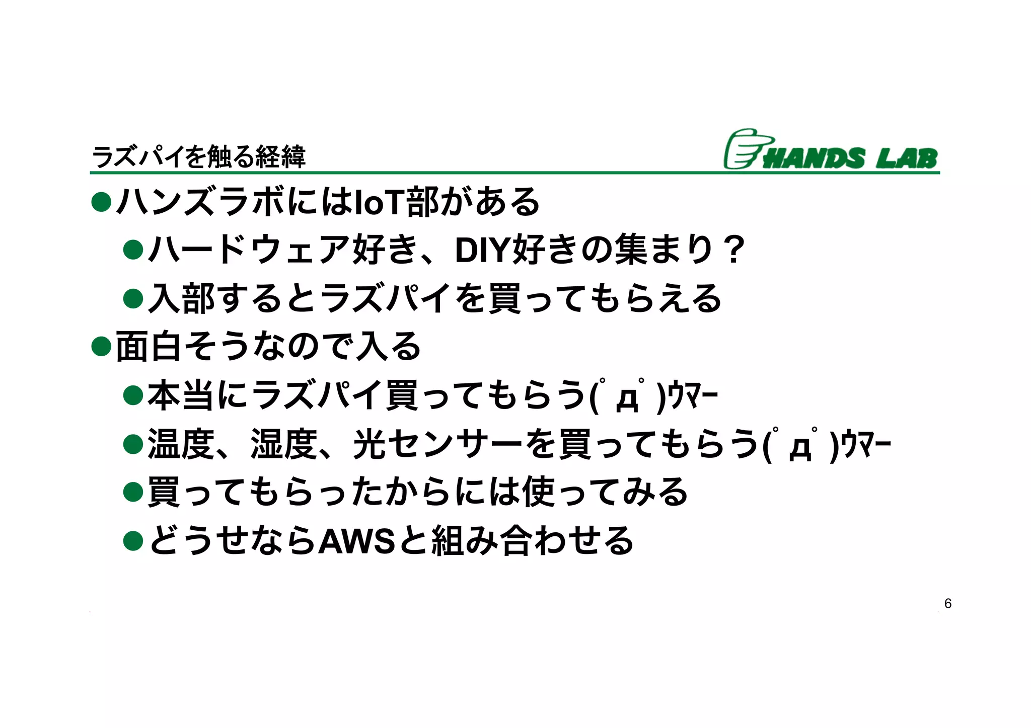 l ハンズラボにはIoT部がある
l ハードウェア好き、DIY好きの集まり？
l 入部するとラズパイを買ってもらえる
l 面白そうなので入る
l 本当にラズパイ買ってもらう(ﾟдﾟ)ｳﾏｰ
l 温度、湿度、光センサーを買ってもらう(ﾟдﾟ)ｳﾏｰ
l 買ってもらったからには使ってみる
l どうせならAWSと組み合わせる
6
ラズパイを触る経緯	
 