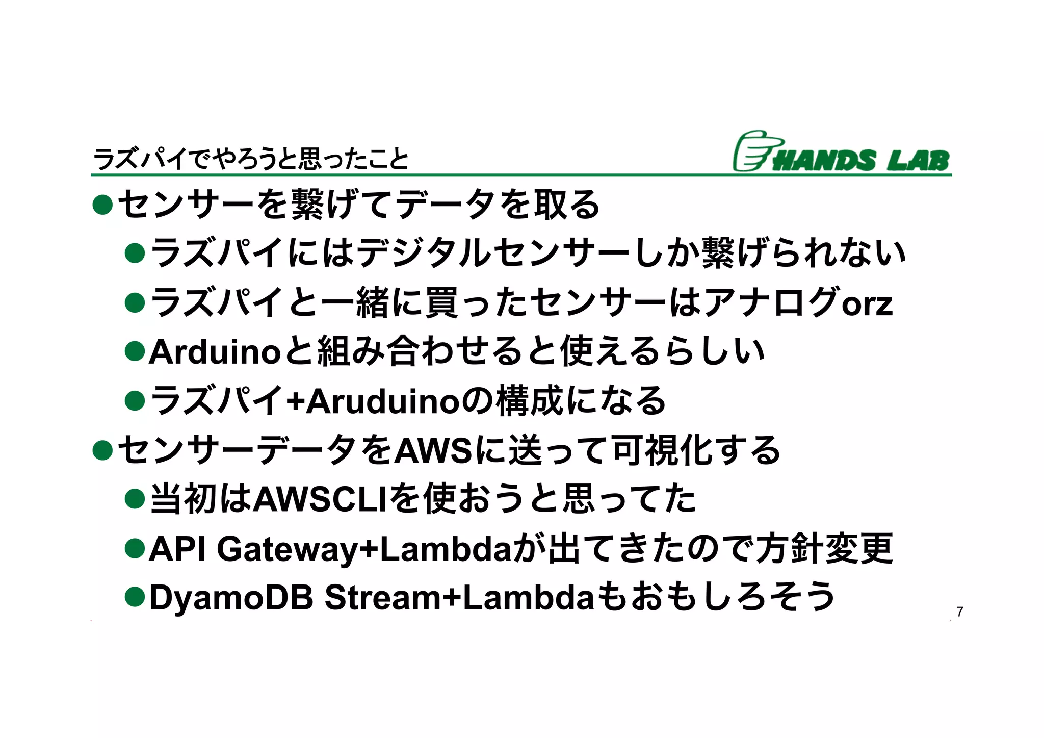 l センサーを繋げてデータを取る
l ラズパイにはデジタルセンサーしか繋げられない
l ラズパイと一緒に買ったセンサーはアナログorz
l Arduinoと組み合わせると使えるらしい
l ラズパイ+Aruduinoの構成になる
l センサーデータをAWSに送って可視化する
l 当初はAWSCLIを使おうと思ってた
l API Gateway+Lambdaが出てきたので方針変更
l DyamoDB Stream+Lambdaもおもしろそう 7
ラズパイでやろうと思ったこと	
 