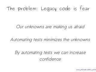 The problem: Legacy code is fear
Our unknowns are making us afraid
Automating tests minimizes the unknowns
By automating tests we can increase
confidence
www.mozaicworks.com
 