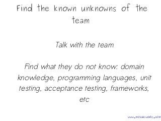 Find the known unknowns of the
team
Talk with the team
Find what they do not know: domain
knowledge, programming languages, unit
testing, acceptance testing, frameworks,
etc
www.mozaicworks.com
 