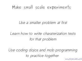 Make small scale experiments
Use a smaller problem at first
Learn how to write charaterization tests
for that problem
Use coding dojos and mob programming
to practice together
www.mozaicworks.com
 