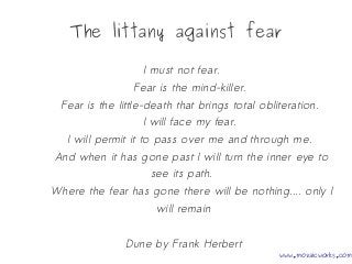 The littany against fear
I must not fear.
Fear is the mind-killer.
Fear is the little-death that brings total obliteration.
I will face my fear.
I will permit it to pass over me and through me.
And when it has gone past I will turn the inner eye to
see its path.
Where the fear has gone there will be nothing.... only I
will remain
Dune by Frank Herbert
www.mozaicworks.com
 