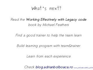What's next?
Read the Working Effectively with Legacy code
book by Michael Feathers
Find a good trainer to help the team learn
Build learning program with team&trainer
Learn from each experience
Check blog.adrianbolboaca.ro www.mozaicworks.com
 