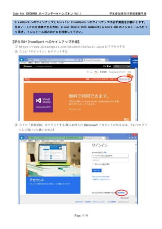 Code for YOKOHAMA オープンデータハンズオン Vol.1 学生参加者向け事前準備手順
Page. 1 / 8
DreamSpark へのサインアップと Azure for DreamSpark へのサインアップは必ず実施をお願いします。
当日ノートＰＣを持参できる方は、Visual Studio 2015 Community & Azure SDK のインストールも行っ
て頂き、インストール済みのＰＣを持参して下さい。
【学生向け DreamSpark へのサインアップ手順】
① https://www.dreamspark.com/student/default.aspx にアクセスする
② 右上の「サインイン」をクリックする
③ 右下の「新規登録」をクリックする(既にお持ちの Micorosoft アカウントがある方は、それでログイ
ンして頂いても構いません)
 