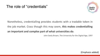 Nonetheless, credentialling provides students with a tradable token in
the job market. Crass though this may seem, this makes credentialling
an important and complex part of what universities do.
John Seely Brown, The University for the Digital Age, 1997
The role of “credentials”
(Emphasis added)
 