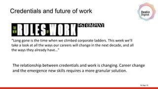 16-Sep-15
Credentials and future of work
“Long gone is the time when we climbed corporate ladders. This week we’ll
take a look at all the ways our careers will change in the next decade, and all
the ways they already have…"
The relationship between credentials and work is changing. Career change
and the emergence new skills requires a more granular solution.
 