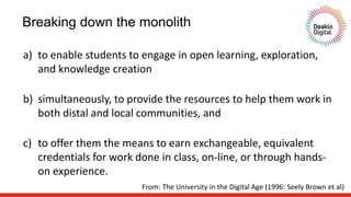 Breaking down the monolith
a) to enable students to engage in open learning, exploration,
and knowledge creation
b) simultaneously, to provide the resources to help them work in
both distal and local communities, and
c) to offer them the means to earn exchangeable, equivalent
credentials for work done in class, on-line, or through hands-
on experience.
From: The University in the Digital Age (1996: Seely Brown et al)
 