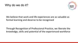 Why do we do it?
Through Recognition of Professional Practice, we liberate the
knowledge, skills and potential of the experienced workforce
We believe that work and life experiences are as valuable as
formal learning and deserve to be recognised
 