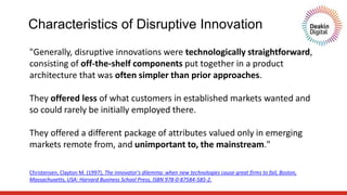 "Generally, disruptive innovations were technologically straightforward,
consisting of off-the-shelf components put together in a product
architecture that was often simpler than prior approaches.
They offered less of what customers in established markets wanted and
so could rarely be initially employed there.
They offered a different package of attributes valued only in emerging
markets remote from, and unimportant to, the mainstream."
Christensen, Clayton M. (1997), The innovator's dilemma: when new technologies cause great firms to fail, Boston,
Massachusetts, USA: Harvard Business School Press, ISBN 978-0-87584-585-2.
Characteristics of Disruptive Innovation
 