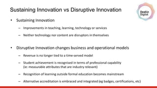 Sustaining Innovation vs Disruptive Innovation
• Sustaining Innovation
– Improvements in teaching, learning, technology or services
– Neither technology nor content are disruptors in themselves
• Disruptive Innovation changes business and operational models
– Revenue is no longer tied to a time-served model
– Student achievement is recognised in terms of professional capability
(ie: measurable attributes that are industry relevant)
– Recognition of learning outside formal education becomes mainstream
– Alternative accreditation is embraced and integrated (eg badges, certifications, etc)
 