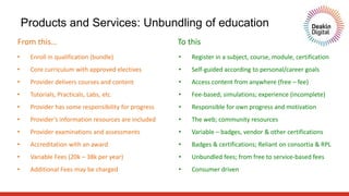 Products and Services: Unbundling of education
• Enroll in qualification (bundle)
• Core curriculum with approved electives
• Provider delivers courses and content
• Tutorials, Practicals, Labs, etc
• Provider has some responsibility for progress
• Provider’s information resources are included
• Provider examinations and assessments
• Accreditation with an award
• Variable Fees (20k – 38k per year)
• Additional Fees may be charged
• Register in a subject, course, module, certification
• Self-guided according to personal/career goals
• Access content from anywhere (free – fee)
• Fee-based; simulations; experience (incomplete)
• Responsible for own progress and motivation
• The web; community resources
• Variable – badges, vendor & other certifications
• Badges & certifications; Reliant on consortia & RPL
• Unbundled fees; from free to service-based fees
• Consumer driven
From this… To this
 