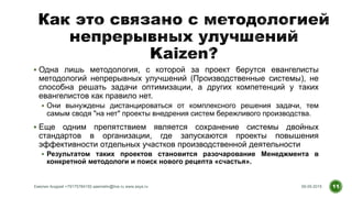  Одна лишь методология, с которой за проект берутся евангелисты
методологий непрерывных улучшений (Производственные системы), не
способна решать задачи оптимизации, а других компетенций у таких
евангелистов как правило нет.
 Они вынуждены дистанцироваться от комплексного решения задачи, тем
самым сводя "на нет" проекты внедрения систем бережливого производства.
 Еще одним препятствием является сохранение системы двойных
стандартов в организации, где запускаются проекты повышения
эффективности отдельных участков производственной деятельности
 Результатом таких проектов становится разочарование Менеджмента в
конкретной методологи и поиск нового рецепта «счастья».
09.09.2015Емелин Андрей +79175784150 aaemelin@live.ru www.asys.ru 11
 