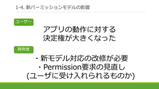 アプリの動作に対する
決定権が大きくなった
・新モデル対応の改修が必要
・Permission要求の見直し
(ユーザに受け入れられるものか)
1-4. 新パーミッションモデルの影響
ユーザー
開発者
 