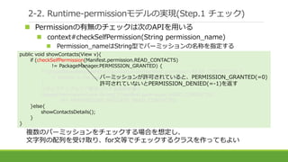 複数のパーミッションをチェックする場合を想定し、
文字列の配列を受け取り、for文等でチェックするクラスを作ってもよい
2-2. Runtime-permissionモデルの実現(Step.1 チェック)
public void showContacts(View v){
if (checkSelfPermission(Manifest.permission.READ_CONTACTS)
!= PackageManager.PERMISSION_GRANTED) {
if (shouldShowRequestPermissionRationale(Manifest.permission.READ_CONTACTS)) {
// Explain to the user why we need to read the contacts
}
//ポップアップなどで要求に対する説明を書く
requestPermissions(new String[]{Manifest.permission.READ_CONTACTS},
MY_PERMISSIONS_REQUEST_READ_CONTACTS);
}else{
showContactsDetails();
}
}
パーミッションが許可されていると、PERMISSION_GRANTED(=0)
許可されていないとPERMISSION_DENIED(=-1)を返す
 Permissionの有無のチェックは次のAPIを用いる
 context#checkSelfPermission(String permission_name)
 Permission_nameはString型でパーミッションの名称を指定する
 