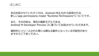 はじめに
本日お話させていただくのは、Android M(6.0)から採用される、
新しいapp permissions model ”Runtime Permissions”についてです。
また、その内容は、現在の最新モデルである、
Android M Developer Preview 3に基づいてお話させていただきます。
最終的にリリースされた際には異なる動作となっている可能性があり
ますのでご了承ください。
 