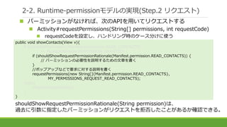 2-2. Runtime-permissionモデルの実現(Step.2 リクエスト)
 パーミッションがなければ、次のAPIを用いてリクエストする
 Activity#requestPermissions(String[] permissions, int requestCode)
 requestCodeを設定し、ハンドリング時のケース分けに使う
shouldShowRequestPermissionRationale(String permission)は、
過去に引数に指定したパーミッションがリクエストを拒否したことがあるか確認できる。
public void showContacts(View v){
if (checkSelfPermission(Manifest.permission.READ_CONTACTS)
!= PackageManager.PERMISSION_GRANTED) {
if (shouldShowRequestPermissionRationale(Manifest.permission.READ_CONTACTS)) {
// パーミッションの必要性を説明するための文章を書く
}
//ポップアップなどで要求に対する説明を書く
requestPermissions(new String[]{Manifest.permission.READ_CONTACTS},
MY_PERMISSIONS_REQUEST_READ_CONTACTS);
}else{
showContactsDetails();
}
}
 