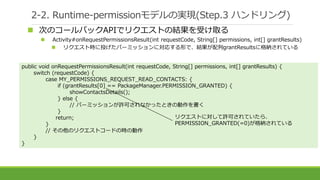 2-2. Runtime-permissionモデルの実現(Step.3 ハンドリング)
 次のコールバックAPIでリクエストの結果を受け取る
 Activity#onRequestPermissionsResult(int requestCode, String[] permissions, int[] grantResults)
 リクエスト時に投げたパーミッションに対応する形で、結果が配列grantResultsに格納されている
public void onRequestPermissionsResult(int requestCode, String[] permissions, int[] grantResults) {
switch (requestCode) {
case MY_PERMISSIONS_REQUEST_READ_CONTACTS: {
if (grantResults[0] == PackageManager.PERMISSION_GRANTED) {
showContactsDetails();
} else {
// パーミッションが許可されなかったときの動作を書く
}
return;
}
// その他のリクエストコードの時の動作
}
}
リクエストに対して許可されていたら、
PERMISSION_GRANTED(=0)が格納されている
 