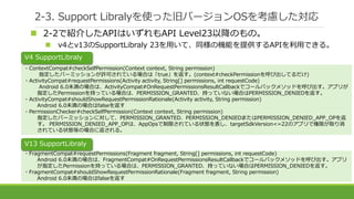 2-3. Support Libralyを使った旧バージョンOSを考慮した対応
 2-2で紹介したAPIはいずれもAPI Level23以降のもの。
 v4とv13のSupportLibraly 23を用いて、同様の機能を提供するAPIを利用できる。
・ContextCompat#checkSelfPermission(Context context, String permission)
指定したパーミッションが許可されている場合は「true」を返す。(context#checkPermissionを呼び出してるだけ)
・ActivityCompat#requestPermissions(Activity activity, String[] permissions, int requestCode)
Android 6.0未満の場合は、ActivityCompat#OnRequestPermissionsResultCallbackでコールバックメソッドを呼び出す。アプリが
指定したPermissionを持っている場合は、PERMISSION_GRANTED、持っていない場合はPERMISSION_DENIEDを返す。
・ActivityCompat#shouldShowRequestPermissionRationale(Activity activity, String permission)
Android 6.0未満の場合はfalseを返す
・PermissionChecker#checkSelfPermission(Context context, String permission)
指定したパーミッションに対して、PERMISSION_GRANTED、PERMISSION_DENIEDまたはPERMISSION_DENIED_APP_OPを返
す。 PERMISSION_DENIED_APP_OPは、AppOpsで制限されている状態を表し、targetSdkVersion<=22のアプリで権限が取り消
されている状態等の場合に返される。
・FragmentCompat#requestPermissions(Fragment fragment, String[] permissions, int requestCode)
Android 6.0未満の場合は、FragmentCompat#OnRequestPermissionsResultCallbackでコールバックメソッドを呼び出す。アプリ
が指定したPermissionを持っている場合は、PERMISSION_GRANTED、持っていない場合はPERMISSION_DENIEDを返す。
・FragmentCompat#shouldShowRequestPermissionRationale(Fragment fragment, String permission)
Android 6.0未満の場合はfalseを返す
V4 SupportLibraly
V13 SupportLibraly
 