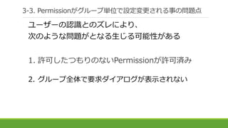 3-3. Permissionがグループ単位で設定変更される事の問題点
ユーザーの認識とのズレにより、
次のような問題がとなる生じる可能性がある
1. 許可したつもりのないPermissionが許可済み
2. グループ全体で要求ダイアログが表示されない
 