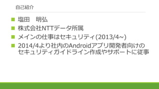 自己紹介
 塩田 明弘
 株式会社NTTデータ所属
 メインの仕事はセキュリティ(2013/4~)
 2014/4より社内のAndroidアプリ開発者向けの
セキュリティガイドライン作成やサポートに従事
 